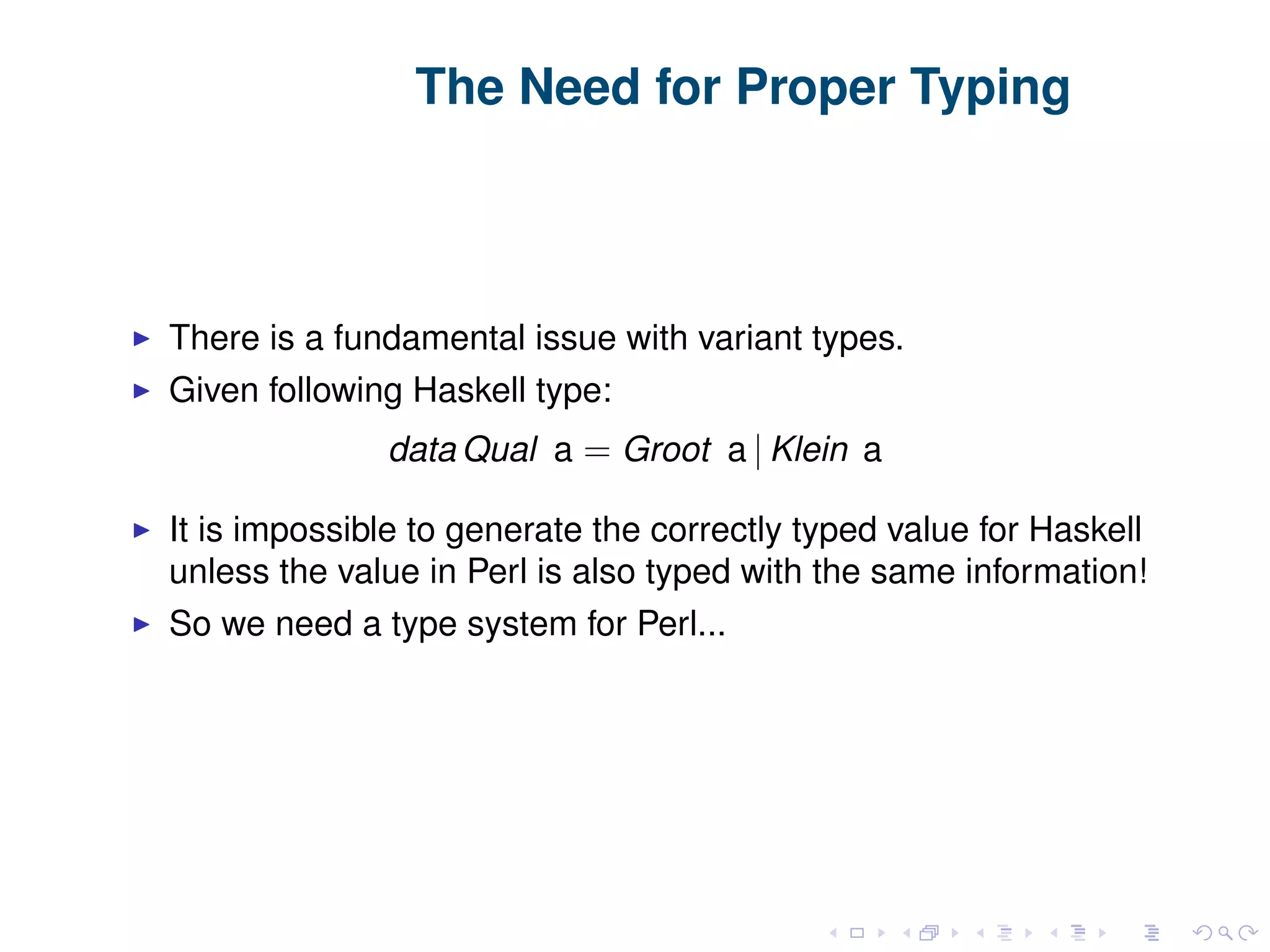 The Need for Proper Typing There is a fundamental issue with variant types. Given following Haskell type: data Qual a = Groot a | Klein a It is impossible to generate the correctly typed value for Haskell unless the value in Perl is also typed with the same information! So we need a type system for Perl... 