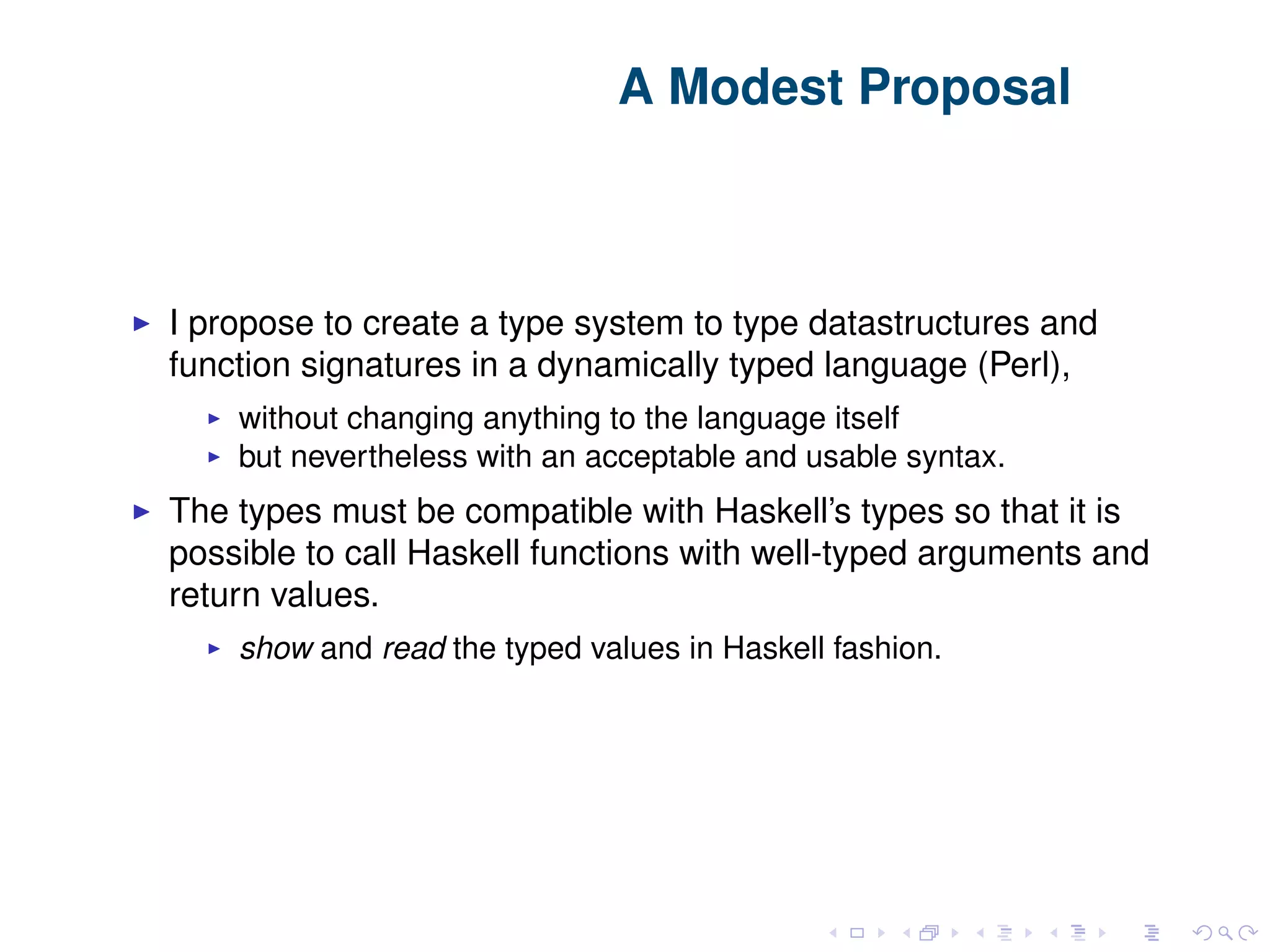 A Modest Proposal I propose to create a type system to type datastructures and function signatures in a dynamically typed language (Perl), without changing anything to the language itself but nevertheless with an acceptable and usable syntax. The types must be compatible with Haskell’s types so that it is possible to call Haskell functions with well-typed arguments and return values. show and read the typed values in Haskell fashion. 