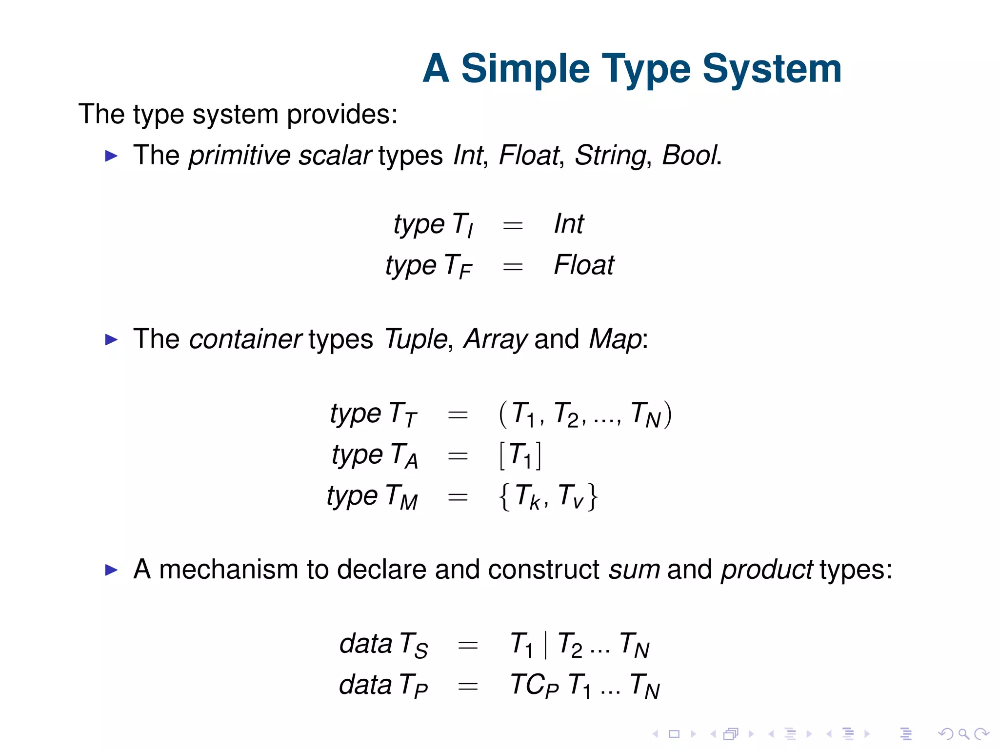 A Simple Type System The type system provides: The primitive scalar types Int, Float, String, Bool. type TI = Int type TF = Float The container types Tuple, Array and Map: type TT = (T1, T2, ..., TN ) type TA = [T1] type TM = {Tk , Tv } A mechanism to declare and construct sum and product types: data TS = T1 | T2 ... TN data TP = TCP T1 ... TN 