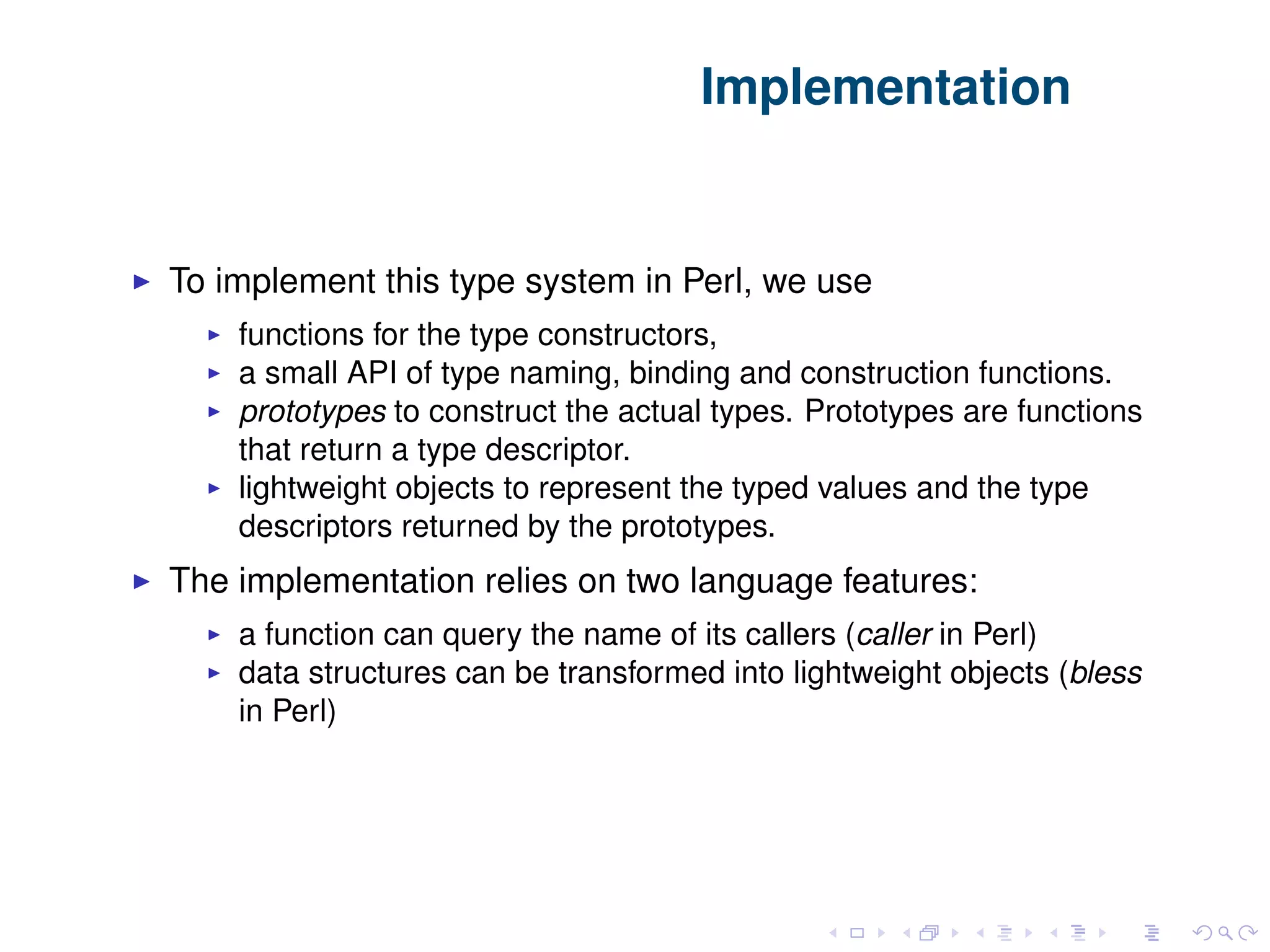 Implementation To implement this type system in Perl, we use functions for the type constructors, a small API of type naming, binding and construction functions. prototypes to construct the actual types. Prototypes are functions that return a type descriptor. lightweight objects to represent the typed values and the type descriptors returned by the prototypes. The implementation relies on two language features: a function can query the name of its callers (caller in Perl) data structures can be transformed into lightweight objects (bless in Perl) 