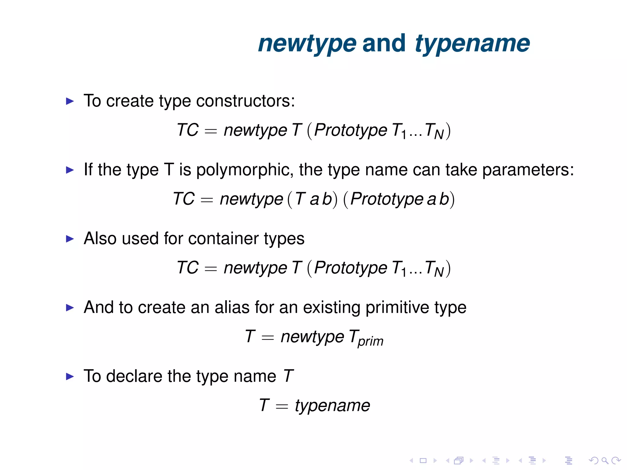 newtype and typename To create type constructors: TC = newtype T (Prototype T1...TN ) If the type T is polymorphic, the type name can take parameters: TC = newtype (T a b) (Prototype a b) Also used for container types TC = newtype T (Prototype T1...TN ) And to create an alias for an existing primitive type T = newtype Tprim To declare the type name T T = typename 