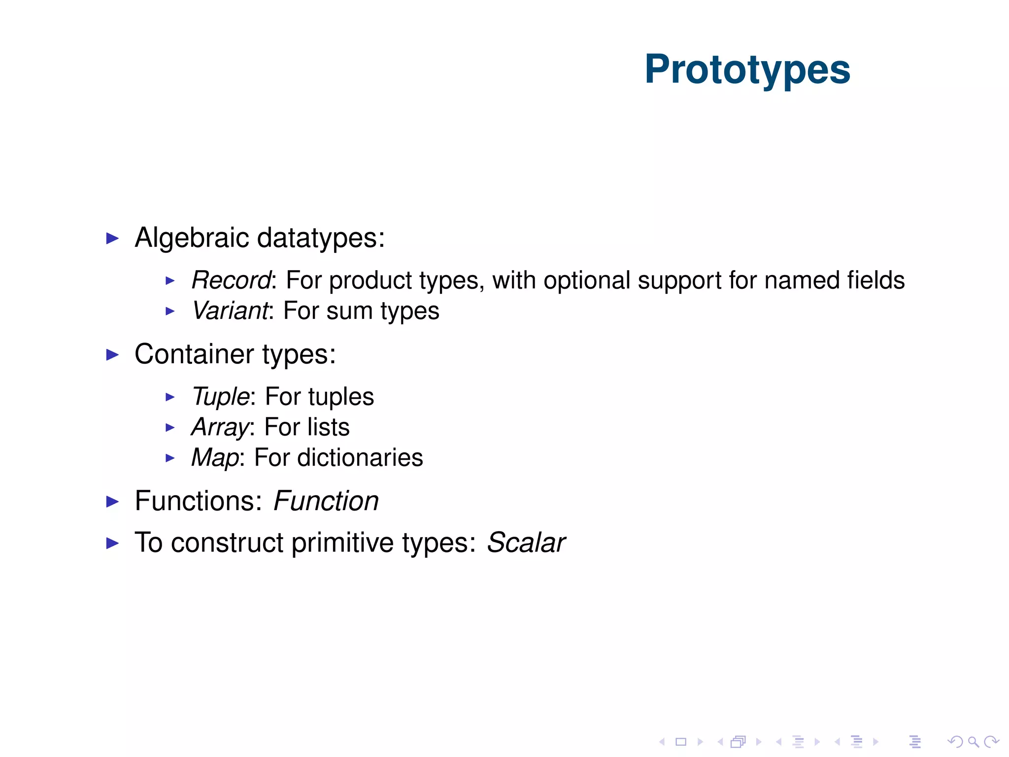 Prototypes Algebraic datatypes: Record: For product types, with optional support for named ﬁelds Variant: For sum types Container types: Tuple: For tuples Array: For lists Map: For dictionaries Functions: Function To construct primitive types: Scalar 