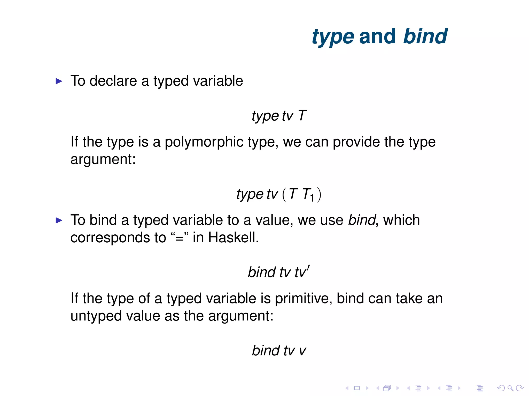 type and bind To declare a typed variable type tv T If the type is a polymorphic type, we can provide the type argument: type tv (T T1) To bind a typed variable to a value, we use bind, which corresponds to “=” in Haskell. bind tv tv If the type of a typed variable is primitive, bind can take an untyped value as the argument: bind tv v 