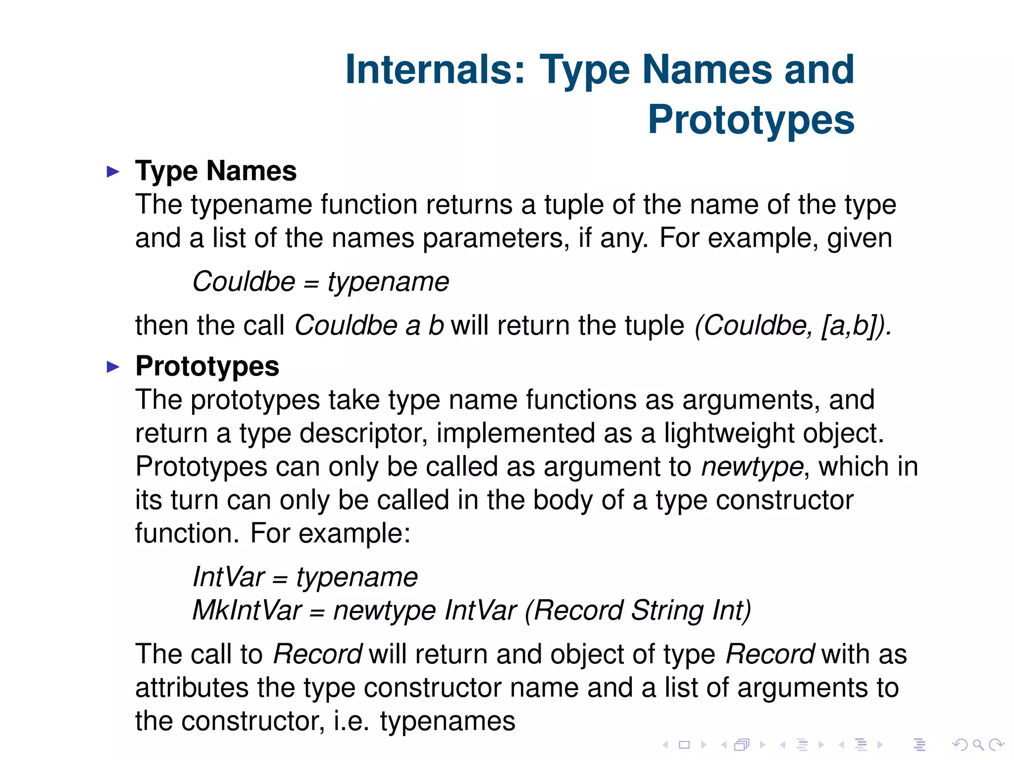 Internals: Type Names and Prototypes Type Names The typename function returns a tuple of the name of the type and a list of the names parameters, if any. For example, given Couldbe = typename then the call Couldbe a b will return the tuple (Couldbe, [a,b]). Prototypes The prototypes take type name functions as arguments, and return a type descriptor, implemented as a lightweight object. Prototypes can only be called as argument to newtype, which in its turn can only be called in the body of a type constructor function. For example: IntVar = typename MkIntVar = newtype IntVar (Record String Int) The call to Record will return and object of type Record with as attributes the type constructor name and a list of arguments to the constructor, i.e. typenames 