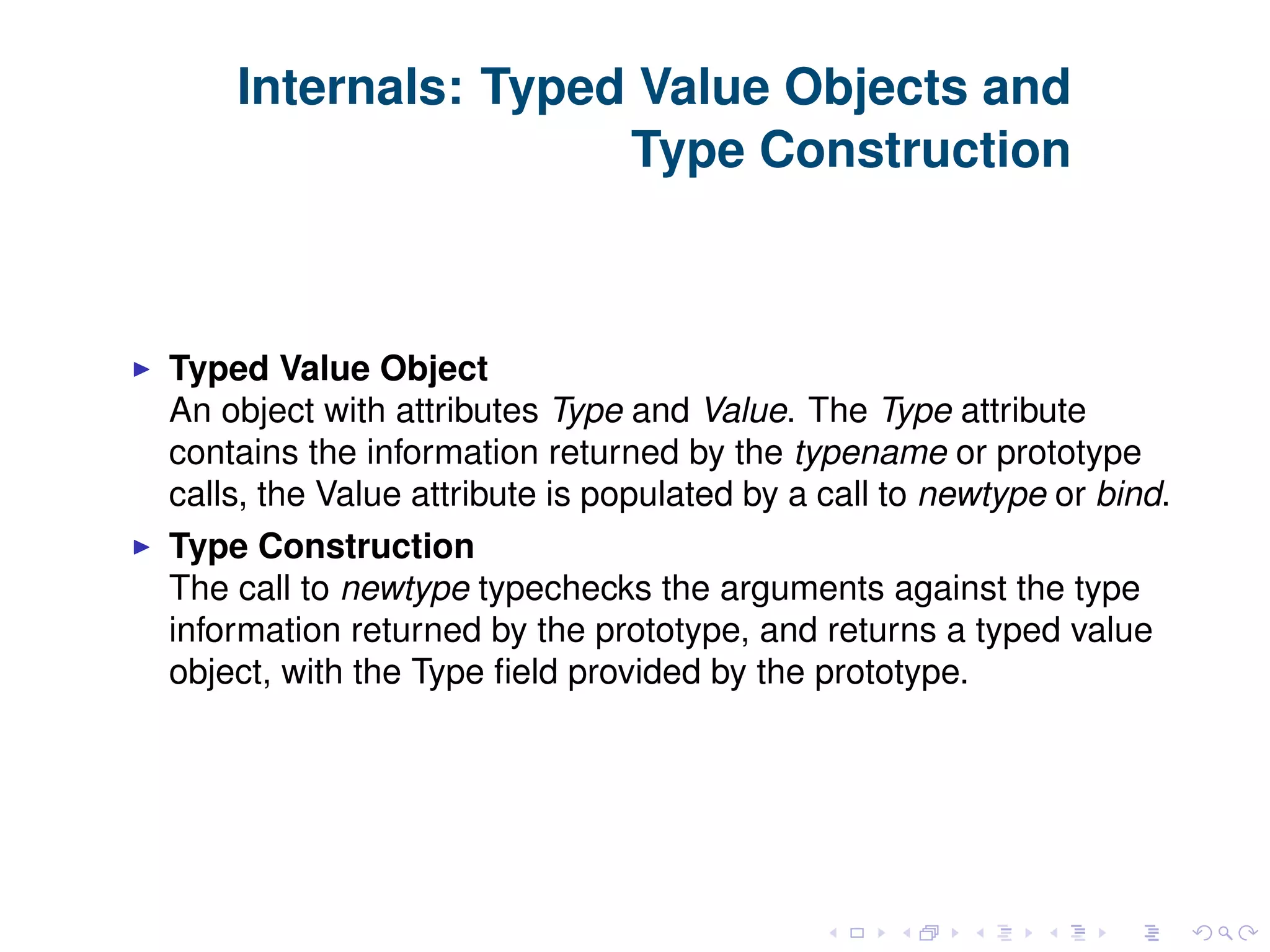 Internals: Typed Value Objects and Type Construction Typed Value Object An object with attributes Type and Value. The Type attribute contains the information returned by the typename or prototype calls, the Value attribute is populated by a call to newtype or bind. Type Construction The call to newtype typechecks the arguments against the type information returned by the prototype, and returns a typed value object, with the Type ﬁeld provided by the prototype. 