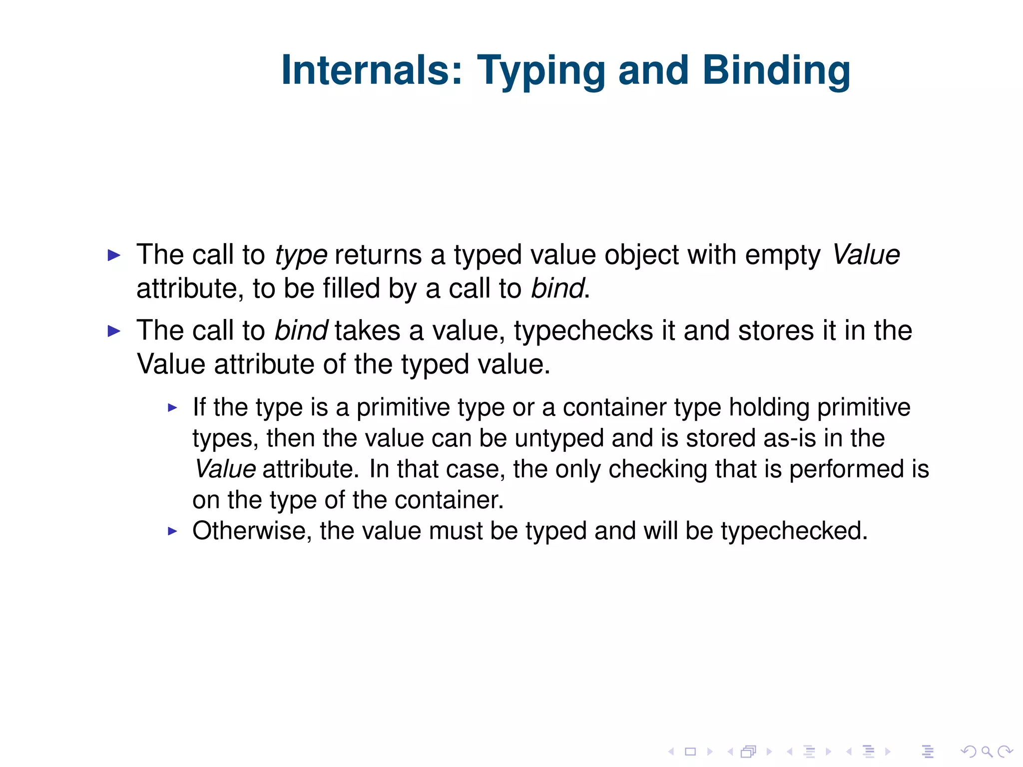 Internals: Typing and Binding The call to type returns a typed value object with empty Value attribute, to be ﬁlled by a call to bind. The call to bind takes a value, typechecks it and stores it in the Value attribute of the typed value. If the type is a primitive type or a container type holding primitive types, then the value can be untyped and is stored as-is in the Value attribute. In that case, the only checking that is performed is on the type of the container. Otherwise, the value must be typed and will be typechecked. 
