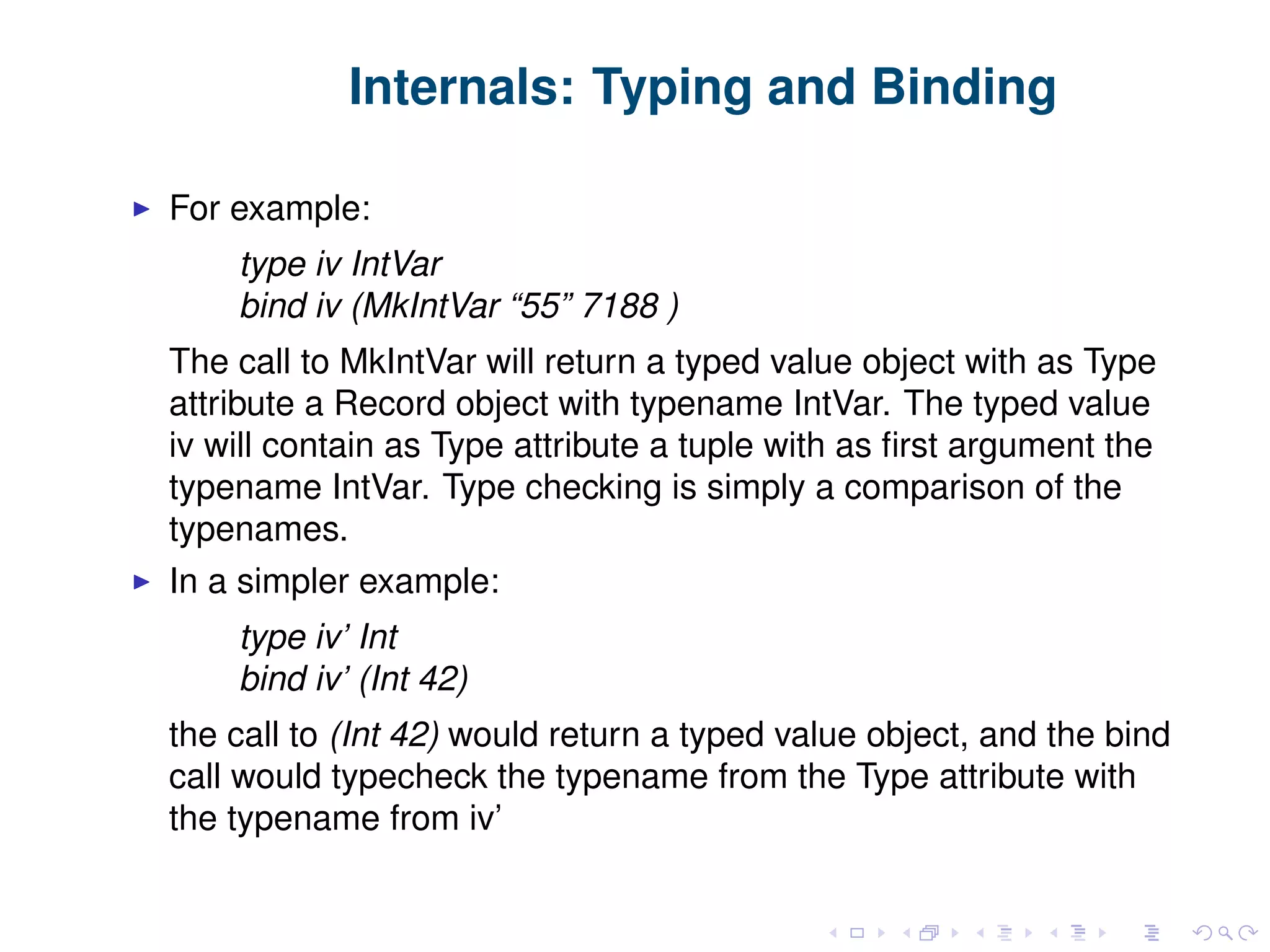 Internals: Typing and Binding For example: type iv IntVar bind iv (MkIntVar “55” 7188 ) The call to MkIntVar will return a typed value object with as Type attribute a Record object with typename IntVar. The typed value iv will contain as Type attribute a tuple with as ﬁrst argument the typename IntVar. Type checking is simply a comparison of the typenames. In a simpler example: type iv’ Int bind iv’ (Int 42) the call to (Int 42) would return a typed value object, and the bind call would typecheck the typename from the Type attribute with the typename from iv’ 