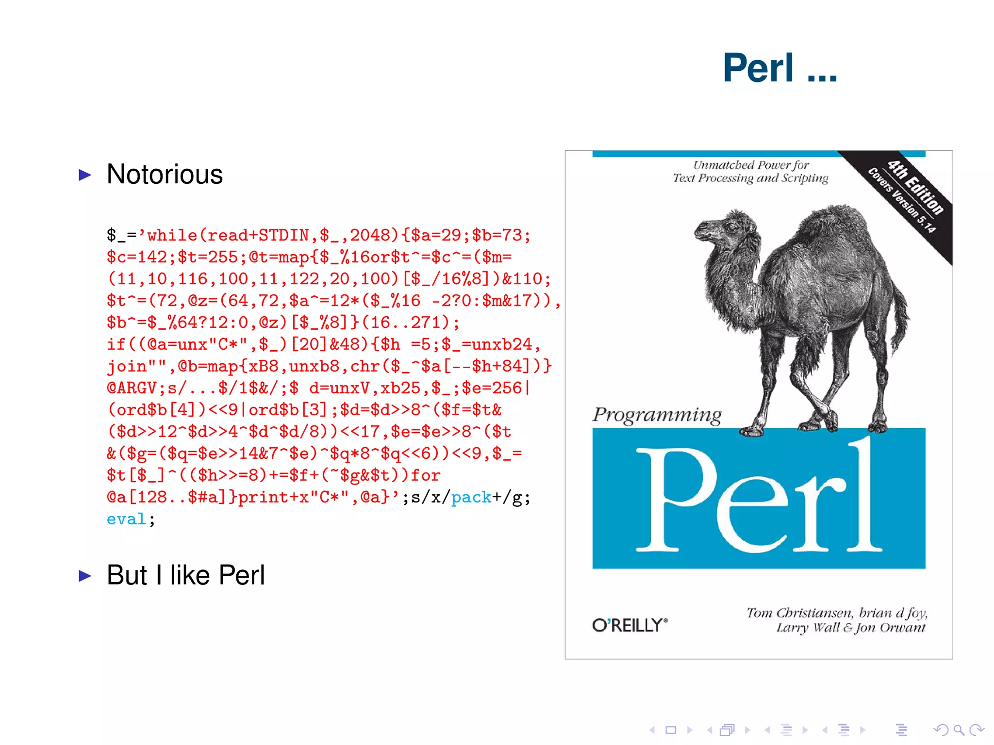 Perl ... Notorious $_=’while(read+STDIN,$_,2048){$a=29;$b=73; $c=142;$t=255;@t=map{$_%16or$t^=$c^=($m= (11,10,116,100,11,122,20,100)[$_/16%8])&110; $t^=(72,@z=(64,72,$a^=12*($_%16 -2?0:$m&17)), $b^=$_%64?12:0,@z)[$_%8]}(16..271); if((@a=unx"C*",$_)[20]&48){$h =5;$_=unxb24, join"",@b=map{xB8,unxb8,chr($_^$a[--$h+84])} @ARGV;s/...$/1$&/;$ d=unxV,xb25,$_;$e=256| (ord$b[4])<‌<9|ord$b[3];$d=$d>‌>8^($f=$t& ($d>‌>12^$d>‌>4^$d^$d/8))<‌<17,$e=$e>‌>8^($t &($g=($q=$e>‌>14&7^$e)^$q*8^$q<‌<6))<‌<9,$_= $t[$_]^(($h>‌>=8)+=$f+(~$g&$t))for @a[128..$#a]}print+x"C*",@a}’;s/x/pack+/g; eval; But I like Perl 