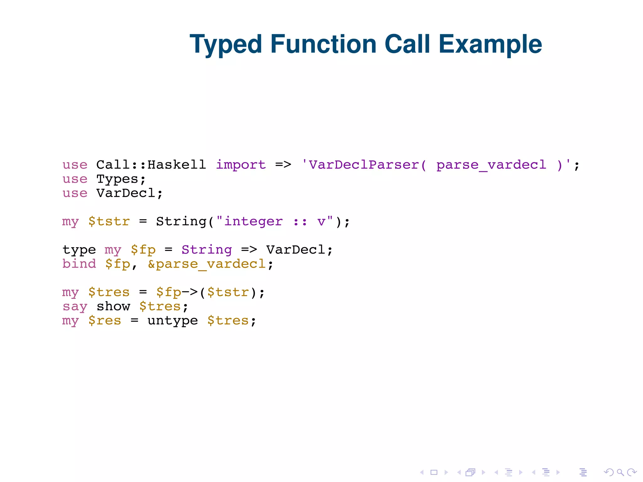 Typed Function Call Example use Call::Haskell import => 'VarDeclParser( parse_vardecl )'; use Types; use VarDecl; my $tstr = String("integer :: v"); type my $fp = String => VarDecl; bind $fp, &parse_vardecl; my $tres = $fp−>($tstr); say show $tres; my $res = untype $tres; 