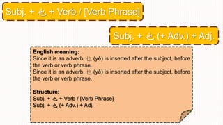 English meaning:
Since it is an adverb, 也 (yě) is inserted after the subject, before
the verb or verb phrase.
Since it is an adverb, 也 (yě) is inserted after the subject, before
the verb or verb phrase.
Structure:
Subj. + 也 + Verb / [Verb Phrase]
Subj. + 也 (+ Adv.) + Adj.
Subj. + 也 + Verb / [Verb Phrase]
Subj. + 也 (+ Adv.) + Adj.
 