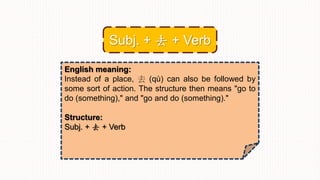 English meaning:
Instead of a place, 去 (qù) can also be followed by
some sort of action. The structure then means "go to
do (something)," and "go and do (something)."
Structure:
Subj. + 去 + Verb
Subj. + 去 + Verb
 