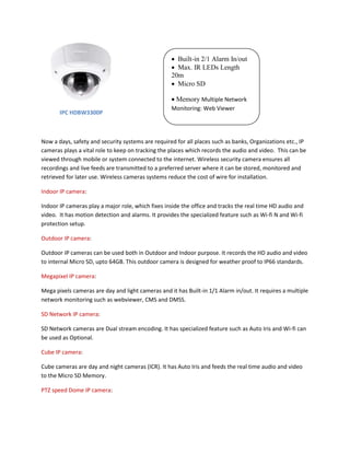 IPC HDBW3300P 
Now a days, safety and security systems are required for all places such as banks, Organizations etc., IP 
cameras plays a vital role to keep on tracking the places which records the audio and video. This can be 
viewed through mobile or system connected to the internet. Wireless security camera ensures all 
recordings and live feeds are transmitted to a preferred server where it can be stored, monitored and 
retrieved for later use. Wireless cameras systems reduce the cost of wire for installation. 
Indoor IP camera: 
Indoor IP cameras play a major role, which fixes inside the office and tracks the real time HD audio and 
video. It has motion detection and alarms. It provides the specialized feature such as Wi-fi N and Wi-fi 
protection setup. 
Outdoor IP camera: 
Outdoor IP cameras can be used both in Outdoor and Indoor purpose. It records the HD audio and video 
to internal Micro SD, upto 64GB. This outdoor camera is designed for weather proof to IP66 standards. 
Megapixel IP camera: 
Mega pixels cameras are day and light cameras and it has Built-in 1/1 Alarm in/out. It requires a multiple 
network monitoring such as webviewer, CMS and DMSS. 
SD Network IP camera: 
SD Network cameras are Dual stream encoding. It has specialized feature such as Auto Iris and Wi-fi can 
be used as Optional. 
Cube IP camera: 
Cube cameras are day and night cameras (ICR). It has Auto Iris and feeds the real time audio and video 
to the Micro SD Memory. 
PTZ speed Dome IP camera: 
 Built-in 2/1 Alarm In/out 
 Max. IR LEDs Length 
20m 
 Micro SD 
 Memory Multiple Network 
Monitoring: Web Viewer 
 
