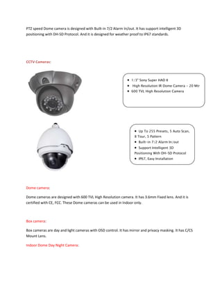 PTZ speed Dome camera is designed with Built-in 7/2 Alarm In/out. It has support intelligent 3D 
positioning with DH-SD Protocol. And it is designed for weather proof to IP67 standards. 
CCTV Cameras: 
Dome camera: 
Dome cameras are designed with 600 TVL High Resolution camera. It has 3.6mm Fixed lens. And it is 
certified with CE, FCC. These Dome cameras can be used in Indoor only. 
Box camera: 
Box cameras are day and light cameras with OSD control. It has mirror and privacy masking. It has C/CS 
Mount Lens. 
Indoor Dome Day Night Camera: 
 1/3" Sony Super HAD II 
 High Resolution IR Dome Camera - 20 Mtr 
 600 TVL High Resolution Camera 
 Up To 255 Presets, 5 Auto Scan, 
8 Tour, 5 Pattern 
 Built-in 7/2 Alarm In/out 
 Support Intelligent 3D 
Positioning With DH-SD Protocol 
 IP67, Easy Installation 
 