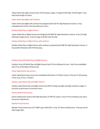 Indoor Dome Day night cameras have 12V DC power supply. It supports 20m Max. IR LED length. It has 
fixed focal length of 3.6mm. 
Indoor Dome Day Night with Varifocal: 
Indoor Dome Day Night with varifocal has designed with 520 TVL High Resolution Camera. It has 
embedded with 4-9mm Vari-focal Manual Iris lens. 
Outdoor Bullet Day or Night Camera : 
Indoor Bullet Day or Night Camera has designed with 600 TVL High Resolution cameras. It has 1/3 High 
Definition Image sensor. It has IR range of 20 Mtr with 26 LEDs. 
Outdoor Bullet Day or Night Camera with varifocal: 
Outdoor Bullet Day or Night Camera with varifocal is projected with 600 TVL High Resolution Camera. It 
has weather Resistant with IP 66 Housing. 
Outdoor Array LED Bullet Day and Night Camera: 
Outdoor Array LED Bullet Day and Night Camera has 9~22 mm Manual Iris Lens. And it has embedded 
with 3 Pcs of Dot Matrix IR Array LED. 
Indoor Speed Dome Day camera : 
Indoor Speed Dome Day camera has embedded with built-in 7/2 Alarm In/out. It has Up To 255 presets, 
5 Auto scan, 8 Tour, 5 Pattern. 
Outdoor speed Dome Day and Night Camera : 
Outdoor speed Dome Day and Night Camera has Effio-S brings Low light and high resolution images. It 
has built up with Auto Iris and Auto Focus. 
Dome Vandel Proof Camera: 
Dome Vandel proof camera with high Resolution of 700 TVL (color). It has 4~9 mm Varifocal Lens and it 
has picture adjustment. 
Weather Proof Camera: 
Weather Proof Camera has 1/3” SONY super HAD CCD II. It has 3.5~8mm Varifocal lens. It focuses the IR 
LEDs length 30m. 
 