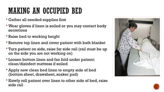 MAKING AN OCCUPIED BED
 Gather all needed supplies first
 Wear gloves if linen is soiled or you may contact body
secretions
 Raise bed to working height
 Remove top linen and cover patient with bath blanket
 Turn patient on side, raise far side rail (rail must be up
on the side you are not working on)
 Loosen bottom linen and fan fold under patient;
clean/disinfect mattress if soiled
 Apply new clean bed linen to empty side of bed
(bottom sheet, drawsheet, soaker pad)
 Slowly roll patient over linen to other side of bed, raise
side rail
 