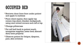 OCCUPIED BED
 Retrieve clean linen from under patient
and apply to mattress
 Place client supine, then apply top
covers (top sheet, blanket, bedspread),
using neat mitred corners and cuff at top
 Change pillowcase
 Put call bell back in patient reach,
reorganize supplies, lower bed, discard
dirty linen properly
 Observe patient for fatigue, dyspnea,
pain, skin irritation
 