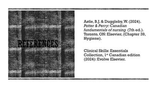 REFERENCES
Astle, B.J. & Duggleby,W. (2024).
Potter & Perry: Canadian
fundamentals of nursing. (7th ed.).
Toronto, ON: Elsevier, (Chapter 39,
Hygiene).
Clinical Skills: Essentials
Collection, 1st
Canadian edition
(2024): Evolve Elsevier.
 