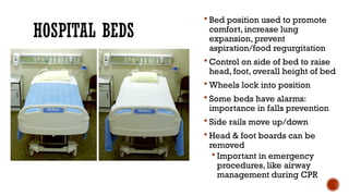 HOSPITAL BEDS
 Bed position used to promote
comfort, increase lung
expansion, prevent
aspiration/food regurgitation
 Control on side of bed to raise
head, foot, overall height of bed
 Wheels lock into position
 Some beds have alarms:
importance in falls prevention
 Side rails move up/down
 Head & foot boards can be
removed
 Important in emergency
procedures, like airway
management during CPR
 