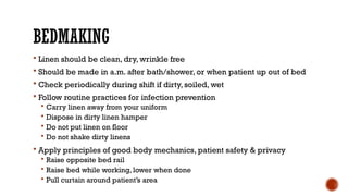 BEDMAKING
 Linen should be clean, dry, wrinkle free
 Should be made in a.m. after bath/shower, or when patient up out of bed
 Check periodically during shift if dirty, soiled, wet
 Follow routine practices for infection prevention
 Carry linen away from your uniform
 Dispose in dirty linen hamper
 Do not put linen on floor
 Do not shake dirty linens
 Apply principles of good body mechanics, patient safety & privacy
 Raise opposite bed rail
 Raise bed while working, lower when done
 Pull curtain around patient’s area
 