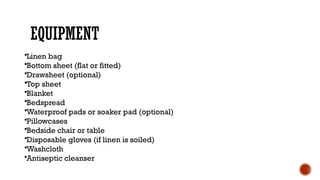 EQUIPMENT
•Linen bag
•Bottom sheet (flat or fitted)
•Drawsheet (optional)
•Top sheet
•Blanket
•Bedspread
•Waterproof pads or soaker pad (optional)
•Pillowcases
•Bedside chair or table
•Disposable gloves (if linen is soiled)
•Washcloth
•Antiseptic cleanser
 