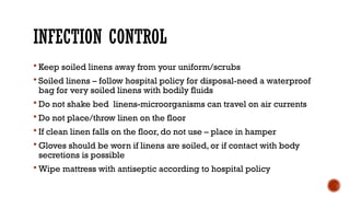 INFECTION CONTROL
 Keep soiled linens away from your uniform/scrubs
 Soiled linens – follow hospital policy for disposal-need a waterproof
bag for very soiled linens with bodily fluids
 Do not shake bed linens-microorganisms can travel on air currents
 Do not place/throw linen on the floor
 If clean linen falls on the floor, do not use – place in hamper
 Gloves should be worn if linens are soiled, or if contact with body
secretions is possible
 Wipe mattress with antiseptic according to hospital policy
 