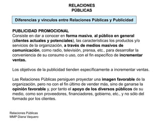 Relaciones Públicas
MMP Diana Vaquero
RELACIONES
PÚBLICAS
PUBLICIDAD PROMOCIONAL
Consiste en dar a conocer en forma masiva, al público en general
(clientes actuales y potenciales), las características los productos y/o
servicios de la organización, a través de medios masivos de
comunicación, como radio, televisión, prensa, etc., para desarrollar la
conveniencia de su consumo o uso, con el fin específico de incrementar
ventas.
Los objetivos de la publicidad tienden específicamente a incrementar ventas.
Las Relaciones Públicas persiguen proyectar una imagen favorable de la
organización, pero no con el fin último de vender más, sino de ganarse la
opinión favorable y, por tanto el apoyo de los diversos públicos de su
medio, como son proveedores, financiadores, gobierno, etc., y no sólo del
formado por los clientes.
Diferencias y vínculos entre Relaciones Públicas y Publicidad
 