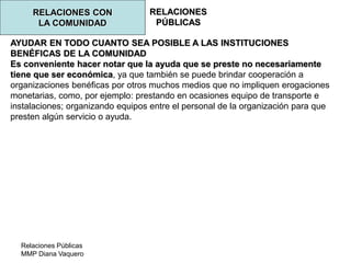 Relaciones Públicas
MMP Diana Vaquero
RELACIONES
PÚBLICAS
RELACIONES CON
LA COMUNIDAD
AYUDAR EN TODO CUANTO SEA POSIBLE A LAS INSTITUCIONES
BENÉFICAS DE LA COMUNIDAD
Es conveniente hacer notar que la ayuda que se preste no necesariamente
tiene que ser económica, ya que también se puede brindar cooperación a
organizaciones benéficas por otros muchos medios que no impliquen erogaciones
monetarias, como, por ejemplo: prestando en ocasiones equipo de transporte e
instalaciones; organizando equipos entre el personal de la organización para que
presten algún servicio o ayuda.
 
