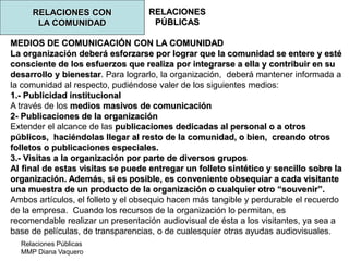 Relaciones Públicas
MMP Diana Vaquero
RELACIONES
PÚBLICAS
RELACIONES CON
LA COMUNIDAD
MEDIOS DE COMUNICACIÓN CON LA COMUNIDAD
La organización deberá esforzarse por lograr que la comunidad se entere y esté
consciente de los esfuerzos que realiza por integrarse a ella y contribuir en su
desarrollo y bienestar. Para lograrlo, la organización, deberá mantener informada a
la comunidad al respecto, pudiéndose valer de los siguientes medios:
1.- Publicidad institucional
A través de los medios masivos de comunicación
2- Publicaciones de la organización
Extender el alcance de las publicaciones dedicadas al personal o a otros
públicos, haciéndolas llegar al resto de la comunidad, o bien, creando otros
folletos o publicaciones especiales.
3.- Visitas a la organización por parte de diversos grupos
Al final de estas visitas se puede entregar un folleto sintético y sencillo sobre la
organización. Además, si es posible, es conveniente obsequiar a cada visitante
una muestra de un producto de la organización o cualquier otro “souvenir”.
Ambos artículos, el folleto y el obsequio hacen más tangible y perdurable el recuerdo
de la empresa. Cuando los recursos de la organización lo permitan, es
recomendable realizar un presentación audiovisual de ésta a los visitantes, ya sea a
base de películas, de transparencias, o de cualesquier otras ayudas audiovisuales.
 