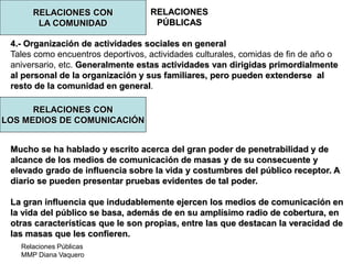 Relaciones Públicas
MMP Diana Vaquero
RELACIONES
PÚBLICAS
RELACIONES CON
LA COMUNIDAD
4.- Organización de actividades sociales en general
Tales como encuentros deportivos, actividades culturales, comidas de fin de año o
aniversario, etc. Generalmente estas actividades van dirigidas primordialmente
al personal de la organización y sus familiares, pero pueden extenderse al
resto de la comunidad en general.
Mucho se ha hablado y escrito acerca del gran poder de penetrabilidad y de
alcance de los medios de comunicación de masas y de su consecuente y
elevado grado de influencia sobre la vida y costumbres del público receptor. A
diario se pueden presentar pruebas evidentes de tal poder.
La gran influencia que indudablemente ejercen los medios de comunicación en
la vida del público se basa, además de en su amplísimo radio de cobertura, en
otras características que le son propias, entre las que destacan la veracidad de
las masas que les confieren.
RELACIONES CON
LOS MEDIOS DE COMUNICACIÓN
 