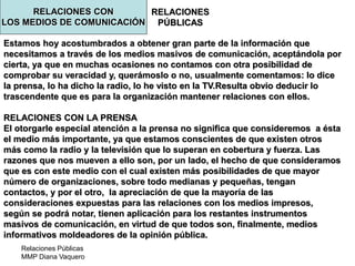 Relaciones Públicas
MMP Diana Vaquero
RELACIONES
PÚBLICAS
Estamos hoy acostumbrados a obtener gran parte de la información que
necesitamos a través de los medios masivos de comunicación, aceptándola por
cierta, ya que en muchas ocasiones no contamos con otra posibilidad de
comprobar su veracidad y, querámoslo o no, usualmente comentamos: lo dice
la prensa, lo ha dicho la radio, lo he visto en la TV.Resulta obvio deducir lo
trascendente que es para la organización mantener relaciones con ellos.
RELACIONES CON LA PRENSA
El otorgarle especial atención a la prensa no significa que consideremos a ésta
el medio más importante, ya que estamos conscientes de que existen otros
más como la radio y la televisión que lo superan en cobertura y fuerza. Las
razones que nos mueven a ello son, por un lado, el hecho de que consideramos
que es con este medio con el cual existen más posibilidades de que mayor
número de organizaciones, sobre todo medianas y pequeñas, tengan
contactos, y por el otro, la apreciación de que la mayoría de las
consideraciones expuestas para las relaciones con los medios impresos,
según se podrá notar, tienen aplicación para los restantes instrumentos
masivos de comunicación, en virtud de que todos son, finalmente, medios
informativos moldeadores de la opinión pública.
RELACIONES CON
LOS MEDIOS DE COMUNICACIÓN
 
