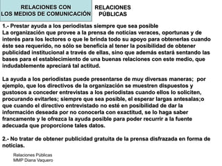 Relaciones Públicas
MMP Diana Vaquero
RELACIONES
PÚBLICAS
1.- Prestar ayuda a los periodistas siempre que sea posible
La organización que provee a la prensa de noticias veraces, oportunas y de
interés para los lectores o que le brinda todo su apoyo para obtenerlas cuando
éste sea requerido, no sólo se beneficia al tener la posibilidad de obtener
publicidad institucional a través de ellas, sino que además estará sentando las
bases para el establecimiento de una buenas relaciones con este medio, que
indudablemente apreciará tal actitud.
La ayuda a los periodistas puede presentarse de muy diversas maneras; por
ejemplo, que los directivos de la organización se muestren dispuestos y
gustosos a conceder entrevistas a los periodistas cuando ellos lo soliciten,
procurando evitarles; siempre que sea posible, el esperar largas antesalas;o
que cuando el directivo entrevistado no esté en posibilidad de dar la
información deseada por no conocerla con exactitud, se lo haga saber
francamente y le ofrezca la ayuda posible para poder recurrir a la fuente
adecuada que proporcione tales datos.
2.- No tratar de obtener publicidad gratuita de la prensa disfrazada en forma de
noticias.
RELACIONES CON
LOS MEDIOS DE COMUNICACIÓN
 
