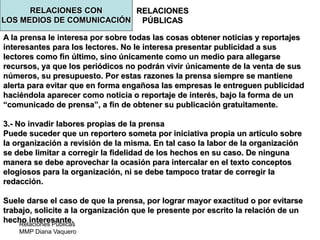 Relaciones Públicas
MMP Diana Vaquero
RELACIONES
PÚBLICAS
A la prensa le interesa por sobre todas las cosas obtener noticias y reportajes
interesantes para los lectores. No le interesa presentar publicidad a sus
lectores como fin último, sino únicamente como un medio para allegarse
recursos, ya que los periódicos no podrán vivir únicamente de la venta de sus
números, su presupuesto. Por estas razones la prensa siempre se mantiene
alerta para evitar que en forma engañosa las empresas le entreguen publicidad
haciéndola aparecer como noticia o reportaje de interés, bajo la forma de un
“comunicado de prensa”, a fin de obtener su publicación gratuitamente.
3.- No invadir labores propias de la prensa
Puede suceder que un reportero someta por iniciativa propia un artículo sobre
la organización a revisión de la misma. En tal caso la labor de la organización
se debe limitar a corregir la fidelidad de los hechos en su caso. De ninguna
manera se debe aprovechar la ocasión para intercalar en el texto conceptos
elogiosos para la organización, ni se debe tampoco tratar de corregir la
redacción.
Suele darse el caso de que la prensa, por lograr mayor exactitud o por evitarse
trabajo, solicite a la organización que le presente por escrito la relación de un
hecho interesante.
RELACIONES CON
LOS MEDIOS DE COMUNICACIÓN
 