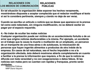 Relaciones Públicas
MMP Diana Vaquero
RELACIONES
PÚBLICAS
En tal situación la organización debe exponer los hechos verazmente,
mostrándose dispuesta a aceptar complacida que el redactor modifique el texto
si así lo considera pertinente, siempre y ciando no deje de ser veraz.
Cuando se escriba un artículo o noticia que se desee que aparezca en la prensa
tal como está redactado, sin ninguna modificación, no se deberá vacilar en
pagar por el espacio requerido.
4.- No tratar de ocultar las malas noticias
Cualquier organización puede ser víctima de un acontecimiento fortuito o de un
error que origine noticias desfavorables a la misma. Por ejemplo, un accidente
en el trabajo que le cause la muerte o mutilación de un empleado, un percance
de un transporte de una línea aérea o de autobuses, la intoxicación de
personas que hayan ingerido alimentos o productos de otra índole de la
empresa. En casos de tal naturaleza, sea el hecho imputable o no a la
organización afectada, ésta deberá mostrarse abierta completamente en cuanto
a facilitar a la prensa la información que requiera, a fin de que la noticia se
difunda con toda veracidad y no con exageraciones o datos falsos. Si las
noticias son malas pero se cuentan con rapidez y franqueza, pronto serán
olvidadas.
RELACIONES CON
LOS MEDIOS DE COMUNICACIÓN
 