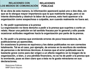 Relaciones Públicas
MMP Diana Vaquero
RELACIONES
PÚBLICAS
Si se obra de esta manera, la información aparecerá quizá uno o dos días, sin
que se le otorgue mayor importancia que la que realmente tenga, pero si se
intente disimularla y obstruir la labor de la prensa, esto hará aparecer a la
organización como sospechosa o culpable, aun cuando realmente no fuera así.
5.- No pedir supresiones a la prensa
La organización no tiene derecho a pedir a la prensa que suprima o corte un
relato. Hacer una petición en tal sentido fracasa por lo general y sólo puede
ocasionar actitudes negativas hacia la organización por parte de la prensa.
6.- No pedir a la prensa que enmiende errores de poca trascendencia, de
publicaciones ya aparecidas.
En ocasiones la prensa se equivoca y los datos publicados no son correctos
totalmente. Tal es el caso, por ejemplo, de errores en la escritura de nombres
de personas o de términos técnicos. A menos que el error publicado sea lo
bastante grave como para dar origen a un efecto negativo en la imagen de la
organización, o bien, a una pérdida financiera, no se ha de pedir a la prensa que
lo enmiende, pues es bien claro que a ésta no le gusta retractarse en sus
declaraciones.
RELACIONES CON
LOS MEDIOS DE COMUNICACIÓN
 