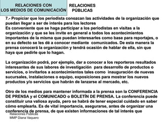 Relaciones Públicas
MMP Diana Vaquero
RELACIONES
PÚBLICAS
7.- Propiciar que los periodista conozcan las actividades de la organización que
puedan llegar a ser de interés para los lectores
Es conveniente que se haga participar a los periodistas en visitas a la
organización y que se les invite en general a todos los acontecimientos
importantes de la misma que puedan interesarles como base para reportajes, o
en su defecto se les dé a conocer mediante comunicados. De esta manera la
prensa conocerá la organización y tendrá ocasión de hablar de ella, sin que
haya que pedirle que lo hagan.
La organización podrá, por ejemplo, dar a conocer a los reporteros resultados
interesantes de sus labores de investigación para desarrollo de productos o
servicios, o invitarlos a acontecimientos tales como inauguración de nuevas
sucursales, instalaciones o equipo, exposiciones para mostrar los nuevos
productos y/o servicios que habrán de lanzarse al mercado, etc.
Otro de los medios para mantener informada a la prensa son la CONFERENCIA
DE PRENSA y el COMUNICADO o BOLETÍN DE PRENSA. La conferencia puede
constituir una valiosa ayuda, pero se habrá de tener especial cuidado en saber
cómo emplearla. Es de vital importancia, asegurarse, antes de organizar una
conferencia de prensa, de que existen informaciones de tal interés que
RELACIONES CON
LOS MEDIOS DE COMUNICACIÓN
 