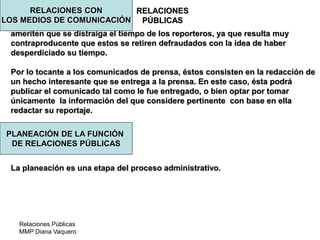 Relaciones Públicas
MMP Diana Vaquero
RELACIONES
PÚBLICAS
ameriten que se distraiga el tiempo de los reporteros, ya que resulta muy
contraproducente que estos se retiren defraudados con la idea de haber
desperdiciado su tiempo.
Por lo tocante a los comunicados de prensa, éstos consisten en la redacción de
un hecho interesante que se entrega a la prensa. En este caso, ésta podrá
publicar el comunicado tal como le fue entregado, o bien optar por tomar
únicamente la información del que considere pertinente con base en ella
redactar su reportaje.
La planeación es una etapa del proceso administrativo.
RELACIONES CON
LOS MEDIOS DE COMUNICACIÓN
PLANEACIÓN DE LA FUNCIÓN
DE RELACIONES PÚBLICAS
 