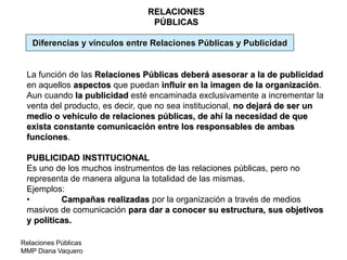 Relaciones Públicas
MMP Diana Vaquero
RELACIONES
PÚBLICAS
Diferencias y vínculos entre Relaciones Públicas y Publicidad
La función de las Relaciones Públicas deberá asesorar a la de publicidad
en aquellos aspectos que puedan influir en la imagen de la organización.
Aun cuando la publicidad esté encaminada exclusivamente a incrementar la
venta del producto, es decir, que no sea institucional, no dejará de ser un
medio o vehículo de relaciones públicas, de ahí la necesidad de que
exista constante comunicación entre los responsables de ambas
funciones.
PUBLICIDAD INSTITUCIONAL
Es uno de los muchos instrumentos de las relaciones públicas, pero no
representa de manera alguna la totalidad de las mismas.
Ejemplos:
• Campañas realizadas por la organización a través de medios
masivos de comunicación para dar a conocer su estructura, sus objetivos
y políticas.
 
