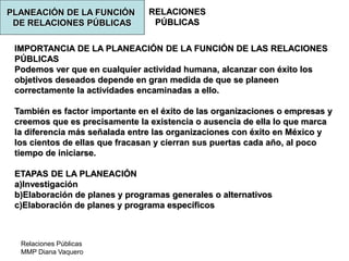 Relaciones Públicas
MMP Diana Vaquero
RELACIONES
PÚBLICAS
IMPORTANCIA DE LA PLANEACIÓN DE LA FUNCIÓN DE LAS RELACIONES
PÚBLICAS
Podemos ver que en cualquier actividad humana, alcanzar con éxito los
objetivos deseados depende en gran medida de que se planeen
correctamente la actividades encaminadas a ello.
También es factor importante en el éxito de las organizaciones o empresas y
creemos que es precisamente la existencia o ausencia de ella lo que marca
la diferencia más señalada entre las organizaciones con éxito en México y
los cientos de ellas que fracasan y cierran sus puertas cada año, al poco
tiempo de iniciarse.
ETAPAS DE LA PLANEACIÓN
a)Investigación
b)Elaboración de planes y programas generales o alternativos
c)Elaboración de planes y programa específicos
PLANEACIÓN DE LA FUNCIÓN
DE RELACIONES PÚBLICAS
 