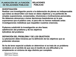 Relaciones Públicas
MMP Diana Vaquero
RELACIONES
PÚBLICAS
INVESTIGACIÓN
Realizar una investigación previa a la elaboración de planes es indispensable
que éstos se desarrollen con base en datos objetivos y no partiendo de
simples suposiciones, corazonadas, intuiciones o inclinaciones personales.
No debemos atrevernos a tomar decisiones basándonos en lo que
suponemos que el público cree, si para ello no hemos realizado antes
investigaciones metódicas que respalden nuestras creencias.
Podemos subdividir la investigación en dos fases:
a)Definición del problema y de los objetivos
b)Análisis del problema
DEFINICIÓN DEL PROBLEMA Y DE LOS OBJETIVOS
La planeación debe iniciarse por la definición de los objetivos que se
pretendan alcanzar.
Se ha de tener especial cuidado en determinar si se trata de un problema
verdadero en el sentido de que sea el meollo de una dificultad y no
simplemente un síntoma de algo distinto por completo.
PLANEACIÓN DE LA FUNCIÓN
DE RELACIONES PÚBLICAS
 