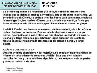 Relaciones Públicas
MMP Diana Vaquero
RELACIONES
PÚBLICAS
En el caso específico de relaciones públicas, la definición del problema
implica que se defina al público a investigar. Ello es de suma importancia, ya
sólo definido el público, se podrán tener las bases para determinar, mediante
la investigación, los medios idóneos para comunicarse con él, a fin de que
éstos se adapten a la idiosincrasia y peculiares características del grupo.
La definición del problema se ha encuentra íntimamente ligada a la definición
de los objetivos por alcanzar. Pueden existir objetivos a corto y a largo
plazos. Se consideran a corto plazo los que abarcan un período máximo de
un año, y a largo plazo, los que cubren un lapso superior. De lo anterior
resulta consecuencia obvia la clasificación de planes a corto y a largo
plazos.
ANÁLISIS DEL PROBLEMA
Una vez definido el problema y los objetivos, se deberá realizar el análisis del
mismo tan detalladamente como sea posible. Esta fase consistirá en
recopilar hechos y datos relativos al problema, descomponer éste en partes
y estudiar cada una de ellas.
PLANEACIÓN DE LA FUNCIÓN
DE RELACIONES PÚBLICAS
 