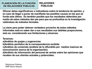 Relaciones Públicas
MMP Diana Vaquero
RELACIONES
PÚBLICAS
Ofrecer datos significativos o indicadores sobre la tendencia de opinión, y
en caso de llegar a poner de manifiesto las posibles causas en las que se
funda esta última. Es también posible que los resultados obtenidos por
medio de estos métodos den pie para que se profundice en la investigación
valiéndose de métodos formales.
La clave para poder obtener verdadero provecho de estos métodos
informales está en saber dar a sus resultados sus debidas proporciones,
esto es, considerando sus limitaciones y alcances.
Tenemos:
a)Análisis de quejas y sugerencias
b)Análisis periódico de la correspondencia recibida
c)Análisis de contenido (análisis de lo difundido por medios masivos de
comunicación acerca de la organización)
d)Análisis de información del personal de ventas sobre las opiniones que
recaben de sus clientes actuales y potenciales.
PLANEACIÓN DE LA FUNCIÓN
DE RELACIONES PÚBLICAS
 