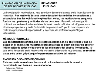 Relaciones Públicas
MMP Diana Vaquero
RELACIONES
PÚBLICAS
La investigación motivacional, tuvo su origen dentro del campo de la investigación de
mercados. Por medio de ésta se busca descubrir los móviles inconscientes o
escondidos tras las opiniones expresadas; o sea, las motivaciones en que se
fundan las opiniones y actitudes de las personas. Para ello la investigación
motivacional se basa fundamentalmente en el uso de métodos psicológicos, como las
técnicas proyectivas, y en la “entrevista en profundidad”, por lo cual requiere ser
realizada por personal especializado y avezado, de preferencia psicólogos
industriales.
MÉTODOS FORMALES
Las características principales de estos métodos son su objetividad y que se
basan en el análisis de muestras representativas; es decir, en lugar de obtener
información de todos y cada uno de los miembros del público investigado, lo
cual sería imposible en la mayoría de los casos, además de muy costoso, se recaban
datos sólo de un gripo pequeño pero representativo del mismo.
ENCUESTA O SONDEO DE OPINIÓN
Esta encuesta se realiza entrevistando a los miembros de la muestra
determinada con base en un cuestionario.
PLANEACIÓN DE LA FUNCIÓN
DE RELACIONES PÚBLICAS
 