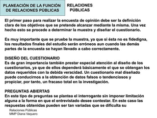 Relaciones Públicas
MMP Diana Vaquero
RELACIONES
PÚBLICAS
El primer paso para realizar la encuesta de opinión debe ser la definición
clara de los objetivos que se pretende alcanzar mediante la misma. Una vez
hecho esto se procede a determinar la muestra y diseñar el cuestionario.
Es muy importante que se pruebe la muestra, ya que si ésta no es fidedigna,
los resultados finales del estudio serán erróneos aun cuando las demás
partes de la encuesta se hayan llevado a cabo correctamente.
DISEÑO DEL CUESTIONARIO
Es de gran importancia también prestar especial atención al diseño de los
cuestionarios, ya que de ellos dependerá básicamente el que se obtengan los
datos requeridos con la debida veracidad. Un cuestionario mal diseñado
puede conducirnos a la obtención de datos falsos o tendenciosos y
propiciar, por tanto, un fracaso total en la investigación.
PREGUNTAS ABIERTAS
En este tipo de preguntas se plantea el interrogante sin imponer limitación
alguna a la forma en que el entrevistado desee contestar. En este caso las
respuestas obtenidas pueden ser tan variadas que se dificulta su
PLANEACIÓN DE LA FUNCIÓN
DE RELACIONES PÚBLICAS
 