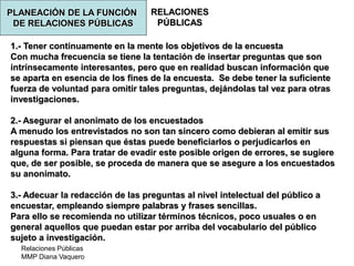 Relaciones Públicas
MMP Diana Vaquero
RELACIONES
PÚBLICAS
1.- Tener continuamente en la mente los objetivos de la encuesta
Con mucha frecuencia se tiene la tentación de insertar preguntas que son
intrínsecamente interesantes, pero que en realidad buscan información que
se aparta en esencia de los fines de la encuesta. Se debe tener la suficiente
fuerza de voluntad para omitir tales preguntas, dejándolas tal vez para otras
investigaciones.
2.- Asegurar el anonimato de los encuestados
A menudo los entrevistados no son tan sincero como debieran al emitir sus
respuestas si piensan que éstas puede beneficiarlos o perjudicarlos en
alguna forma. Para tratar de evadir este posible origen de errores, se sugiere
que, de ser posible, se proceda de manera que se asegure a los encuestados
su anonimato.
3.- Adecuar la redacción de las preguntas al nivel intelectual del público a
encuestar, empleando siempre palabras y frases sencillas.
Para ello se recomienda no utilizar términos técnicos, poco usuales o en
general aquellos que puedan estar por arriba del vocabulario del público
sujeto a investigación.
PLANEACIÓN DE LA FUNCIÓN
DE RELACIONES PÚBLICAS
 