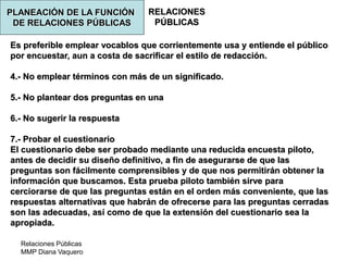 Relaciones Públicas
MMP Diana Vaquero
RELACIONES
PÚBLICAS
Es preferible emplear vocablos que corrientemente usa y entiende el público
por encuestar, aun a costa de sacrificar el estilo de redacción.
4.- No emplear términos con más de un significado.
5.- No plantear dos preguntas en una
6.- No sugerir la respuesta
7.- Probar el cuestionario
El cuestionario debe ser probado mediante una reducida encuesta piloto,
antes de decidir su diseño definitivo, a fin de asegurarse de que las
preguntas son fácilmente comprensibles y de que nos permitirán obtener la
información que buscamos. Esta prueba piloto también sirve para
cerciorarse de que las preguntas están en el orden más conveniente, que las
respuestas alternativas que habrán de ofrecerse para las preguntas cerradas
son las adecuadas, así como de que la extensión del cuestionario sea la
apropiada.
PLANEACIÓN DE LA FUNCIÓN
DE RELACIONES PÚBLICAS
 