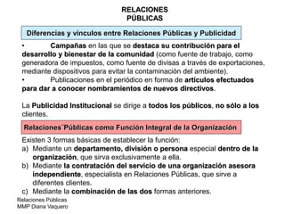 Relaciones Públicas
MMP Diana Vaquero
RELACIONES
PÚBLICAS
Diferencias y vínculos entre Relaciones Públicas y Publicidad
• Campañas en las que se destaca su contribución para el
desarrollo y bienestar de la comunidad (como fuente de trabajo, como
generadora de impuestos, como fuente de divisas a través de exportaciones,
mediante dispositivos para evitar la contaminación del ambiente).
• Publicaciones en el periódico en forma de artículos efectuados
para dar a conocer nombramientos de nuevos directivos.
La Publicidad Institucional se dirige a todos los públicos, no sólo a los
clientes.
Relaciones¨Públicas como Función Integral de la Organización
Existen 3 formas básicas de establecer la función:
a) Mediante un departamento, división o persona especial dentro de la
organización, que sirva exclusivamente a ella.
b) Mediante la contratación del servicio de una organización asesora
independiente, especialista en Relaciones Públicas, que sirve a
diferentes clientes.
c) Mediante la combinación de las dos formas anteriores.
 