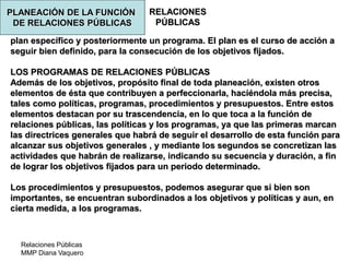 Relaciones Públicas
MMP Diana Vaquero
RELACIONES
PÚBLICAS
plan específico y posteriormente un programa. El plan es el curso de acción a
seguir bien definido, para la consecución de los objetivos fijados.
LOS PROGRAMAS DE RELACIONES PÚBLICAS
Además de los objetivos, propósito final de toda planeación, existen otros
elementos de ésta que contribuyen a perfeccionarla, haciéndola más precisa,
tales como políticas, programas, procedimientos y presupuestos. Entre estos
elementos destacan por su trascendencia, en lo que toca a la función de
relaciones públicas, las políticas y los programas, ya que las primeras marcan
las directrices generales que habrá de seguir el desarrollo de esta función para
alcanzar sus objetivos generales , y mediante los segundos se concretizan las
actividades que habrán de realizarse, indicando su secuencia y duración, a fin
de lograr los objetivos fijados para un periodo determinado.
Los procedimientos y presupuestos, podemos asegurar que si bien son
importantes, se encuentran subordinados a los objetivos y políticas y aun, en
cierta medida, a los programas.
PLANEACIÓN DE LA FUNCIÓN
DE RELACIONES PÚBLICAS
 