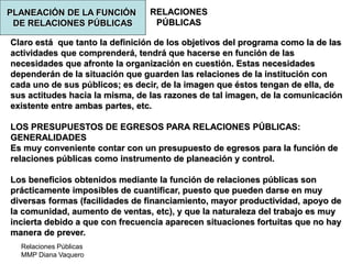 Relaciones Públicas
MMP Diana Vaquero
RELACIONES
PÚBLICAS
Claro está que tanto la definición de los objetivos del programa como la de las
actividades que comprenderá, tendrá que hacerse en función de las
necesidades que afronte la organización en cuestión. Estas necesidades
dependerán de la situación que guarden las relaciones de la institución con
cada uno de sus públicos; es decir, de la imagen que éstos tengan de ella, de
sus actitudes hacia la misma, de las razones de tal imagen, de la comunicación
existente entre ambas partes, etc.
LOS PRESUPUESTOS DE EGRESOS PARA RELACIONES PÚBLICAS:
GENERALIDADES
Es muy conveniente contar con un presupuesto de egresos para la función de
relaciones públicas como instrumento de planeación y control.
Los beneficios obtenidos mediante la función de relaciones públicas son
prácticamente imposibles de cuantificar, puesto que pueden darse en muy
diversas formas (facilidades de financiamiento, mayor productividad, apoyo de
la comunidad, aumento de ventas, etc), y que la naturaleza del trabajo es muy
incierta debido a que con frecuencia aparecen situaciones fortuitas que no hay
manera de prever.
PLANEACIÓN DE LA FUNCIÓN
DE RELACIONES PÚBLICAS
 