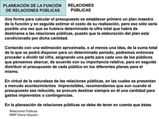 Relaciones Públicas
MMP Diana Vaquero
RELACIONES
PÚBLICAS
Una forma para calcular el presupuesto es establecer primero un plan maestro
de la función y en seguida estimar el costo de su realización, pero eso sólo sería
posible una vez que se hubiera determinado la cifra total que habrá de
destinarse a las relaciones públicas, puesto que la elaboración del plan está
condicionado por dicha cantidad.
Contando con una estimación aproximada, o al menos una idea, de la suma total
de la que se podrá disponer para un determinado periodo, podremos entonces
proceder a dividir tal cifra, asignando una parte para cada uno de los públicos
que pensemos abarcar, de acuerdo con su importancia relativa, para en seguida
distribuir el presupuesto de cada público en los diferentes planes para el
mismo.
En virtud de la naturaleza de las relaciones públicas, en las cuales se presentan
a menudo acontecimientos imprevisibles, recomendamos que aun cuando el
presupuesto sea reducido, se procure destinar siempre en él una cantidad para
gastos imprevistos o contingencias.
En la planeación de relaciones públicas se debe de tener en cuenta que éstas
PLANEACIÓN DE LA FUNCIÓN
DE RELACIONES PÚBLICAS
 
