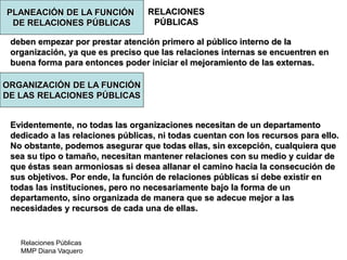 Relaciones Públicas
MMP Diana Vaquero
RELACIONES
PÚBLICAS
deben empezar por prestar atención primero al público interno de la
organización, ya que es preciso que las relaciones internas se encuentren en
buena forma para entonces poder iniciar el mejoramiento de las externas.
Evidentemente, no todas las organizaciones necesitan de un departamento
dedicado a las relaciones públicas, ni todas cuentan con los recursos para ello.
No obstante, podemos asegurar que todas ellas, sin excepción, cualquiera que
sea su tipo o tamaño, necesitan mantener relaciones con su medio y cuidar de
que éstas sean armoniosas si desea allanar el camino hacia la consecución de
sus objetivos. Por ende, la función de relaciones públicas sí debe existir en
todas las instituciones, pero no necesariamente bajo la forma de un
departamento, sino organizada de manera que se adecue mejor a las
necesidades y recursos de cada una de ellas.
PLANEACIÓN DE LA FUNCIÓN
DE RELACIONES PÚBLICAS
ORGANIZACIÓN DE LA FUNCIÓN
DE LAS RELACIONES PÚBLICAS
 